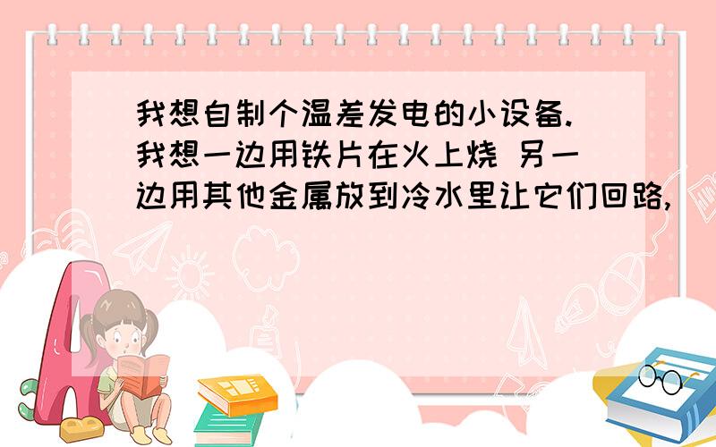 我想自制个温差发电的小设备.我想一边用铁片在火上烧 另一边用其他金属放到冷水里让它们回路,