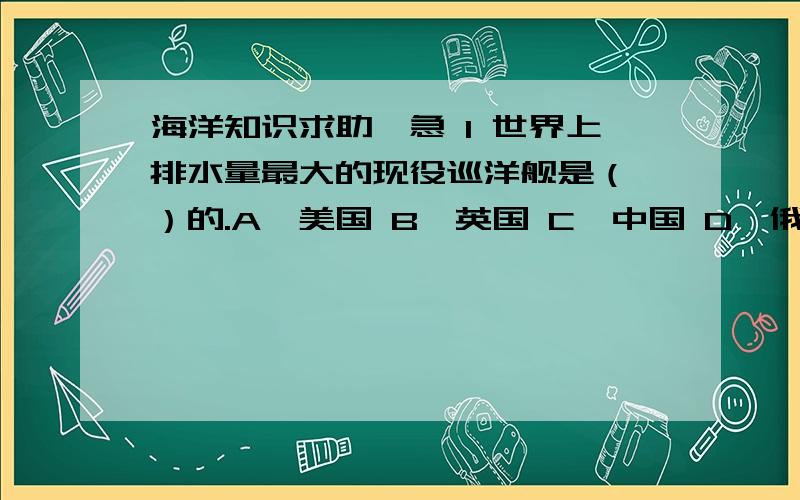 海洋知识求助,急 1 世界上排水量最大的现役巡洋舰是（　）的.A、美国 B、英国 C、中国 D、俄罗斯 215 下列海域中,（　）紧邻古巴的东南部.A、波罗的海 B、地中海 C、加勒比海 D、黑海 16 岛