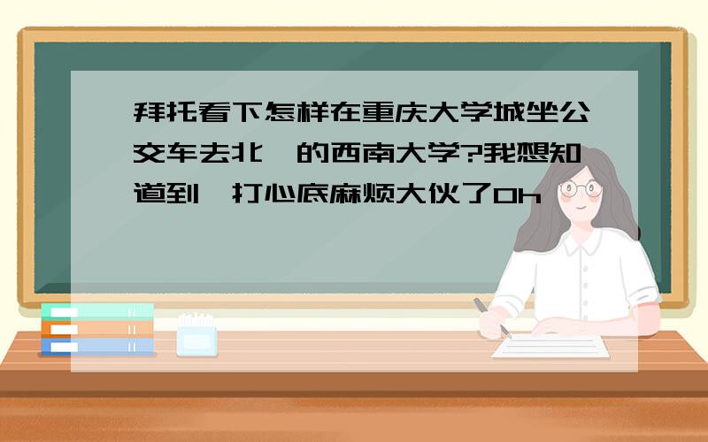 拜托看下怎样在重庆大学城坐公交车去北碚的西南大学?我想知道到,打心底麻烦大伙了0h