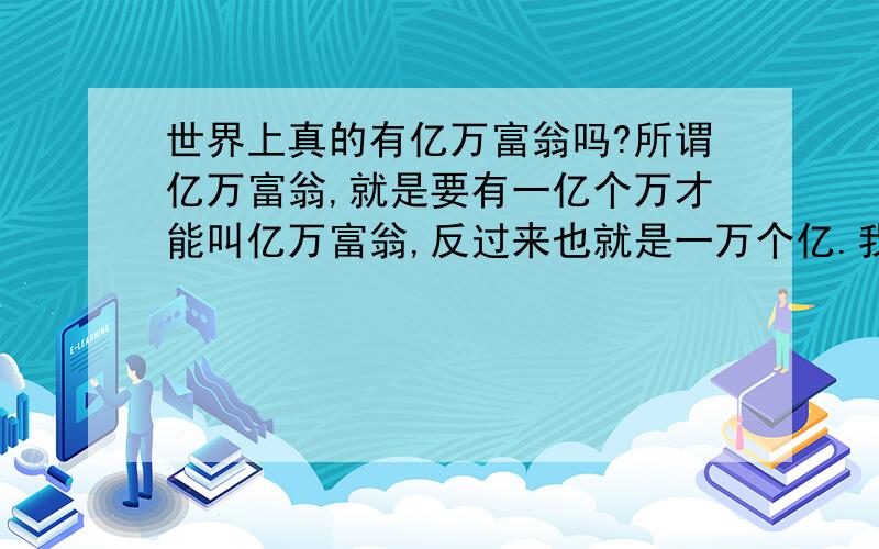 世界上真的有亿万富翁吗?所谓亿万富翁,就是要有一亿个万才能叫亿万富翁,反过来也就是一万个亿.我可从来没听说过有一万个亿的人,这样的人有几个?都是哪几个人?按人民币算，别折合成日