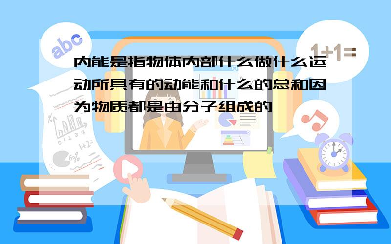 内能是指物体内部什么做什么运动所具有的动能和什么的总和因为物质都是由分子组成的