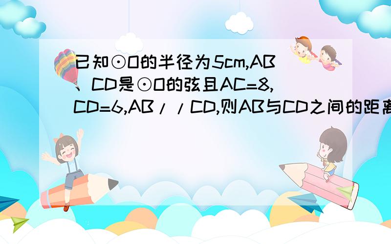 已知⊙O的半径为5cm,AB、CD是⊙O的弦且AC=8,CD=6,AB//CD,则AB与CD之间的距离为