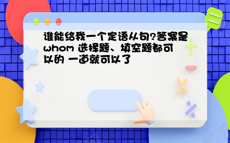 谁能给我一个定语从句?答案是whom 选择题、填空题都可以的 一道就可以了