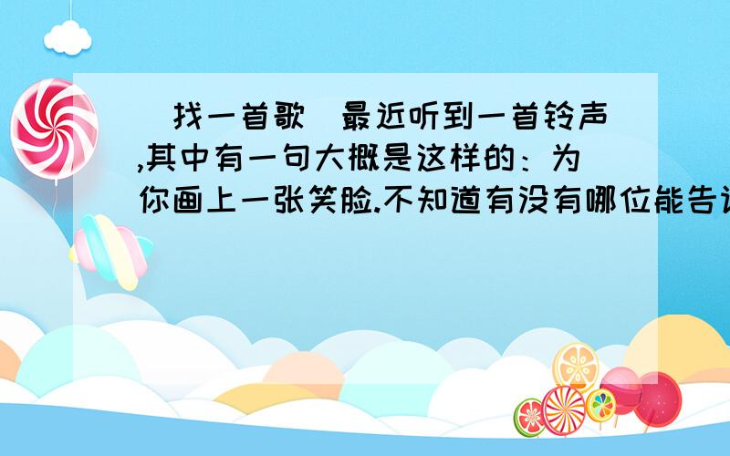 （找一首歌）最近听到一首铃声,其中有一句大概是这样的：为你画上一张笑脸.不知道有没有哪位能告诉是什么歌曲,