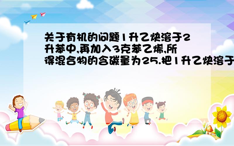 关于有机的问题1升乙炔溶于2升苯中,再加入3克苯乙烯,所得混合物的含碳量为25.把1升乙炔溶于2升苯中,再加入3克苯乙烯,所得混合物的含碳量为(    )?A.40%          B.66.6%          C.92.3%          D.无