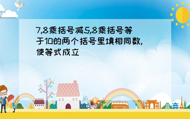 7,8乘括号减5,8乘括号等于10的两个括号里填相同数,使等式成立