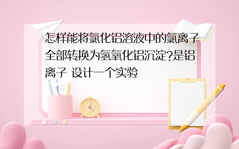 怎样能将氯化铝溶液中的氯离子全部转换为氢氧化铝沉淀?是铝离子 设计一个实验