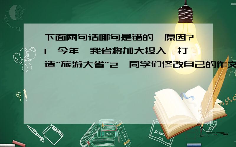 下面两句话哪句是错的,原因?1、今年,我省将加大投入,打造“旅游大省”2、同学们修改自己的作文时,一定要注意找出并改正作文中的错别字.