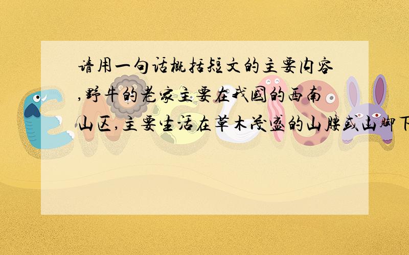 请用一句话概括短文的主要内容,野牛的老家主要在我国的西南山区,主要生活在草木茂盛的山腰或山脚下.野牛怕热.夏季早晚出来活动,中午躲在树林里睡觉.野牛也怕冷.冬季就到山顶上吃竹叶