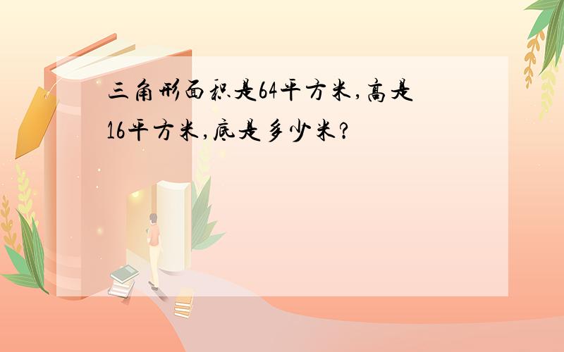 三角形面积是64平方米,高是16平方米,底是多少米?