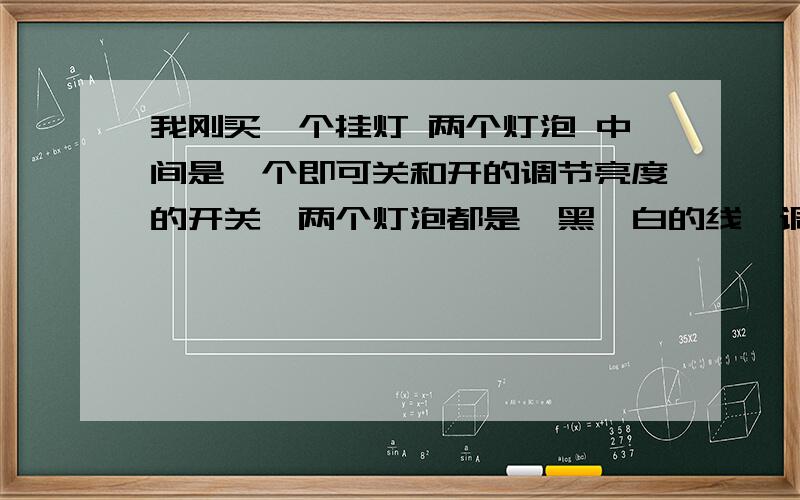 我刚买一个挂灯 两个灯泡 中间是一个即可关和开的调节亮度的开关,两个灯泡都是一黑一白的线,调节开我刚买一个挂灯 两个灯泡 中间是一个即可关和开的调节亮度的开关,两个灯泡都是一黑