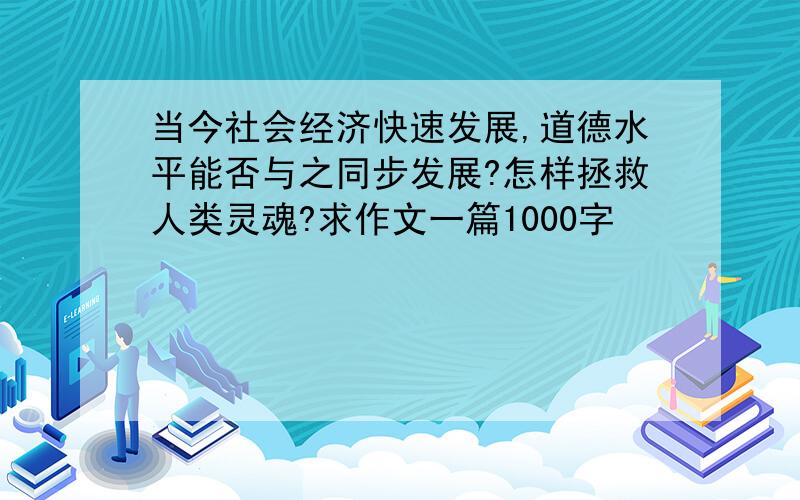 当今社会经济快速发展,道德水平能否与之同步发展?怎样拯救人类灵魂?求作文一篇1000字