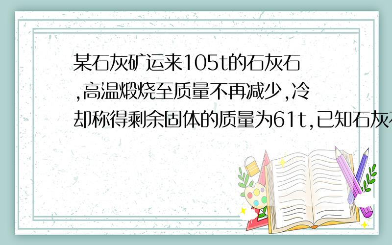 某石灰矿运来105t的石灰石,高温煅烧至质量不再减少,冷却称得剩余固体的质量为61t,已知石灰石中杂质不分解.试求:1.生成的气体质量2.这种石灰石的纯度