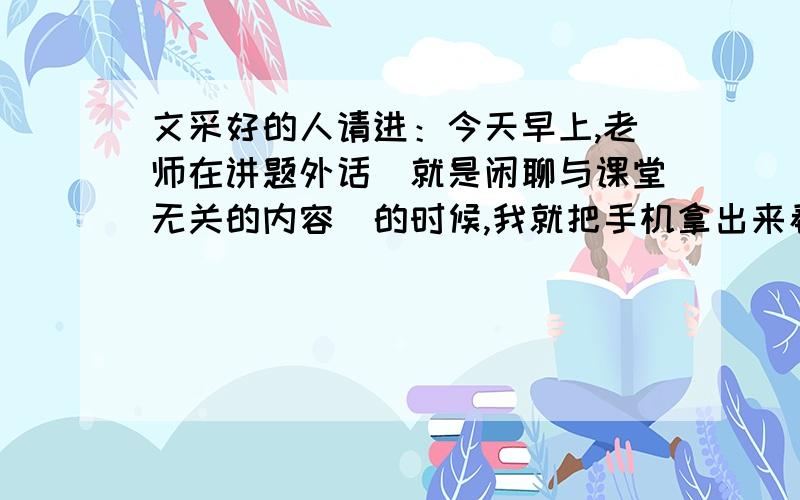 文采好的人请进：今天早上,老师在讲题外话（就是闲聊与课堂无关的内容）的时候,我就把手机拿出来看了一下,不料被老师看见了,于是手机被没收了,但是下课的时候,老师很不高兴把手机还