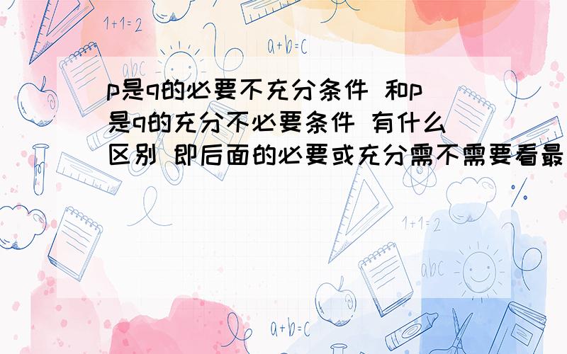 p是q的必要不充分条件 和p是q的充分不必要条件 有什么区别 即后面的必要或充分需不需要看最前面的p或q