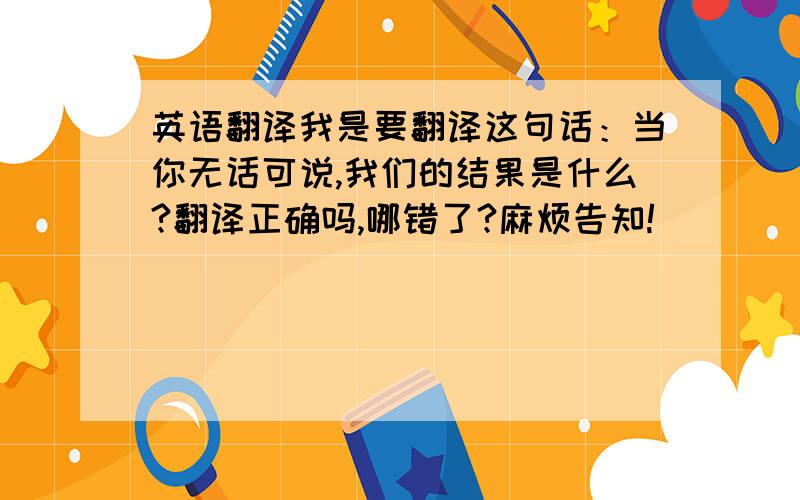 英语翻译我是要翻译这句话：当你无话可说,我们的结果是什么?翻译正确吗,哪错了?麻烦告知!