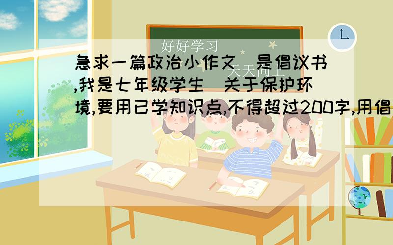 急求一篇政治小作文(是倡议书,我是七年级学生)关于保护环境,要用已学知识点,不得超过200字,用倡议书格式.(支持原创)