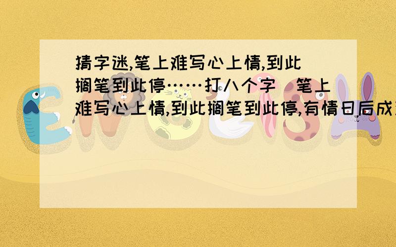 猜字迷,笔上难写心上情,到此搁笔到此停……打八个字）笔上难写心上情,到此搁笔到此停,有情日后成双对,无情日后难相逢,石榴开花慢慢红,冷水冲糖慢慢溶,只有两人心不变,总有一天得相逢.