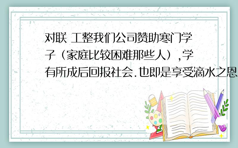 对联 工整我们公司赞助寒门学子（家庭比较困难那些人）,学有所成后回报社会.也即是享受滴水之恩,一生当涌泉相报社会.希望大家发挥您的才智,写出精彩语句.（滴水之恩,涌泉相报,就不要