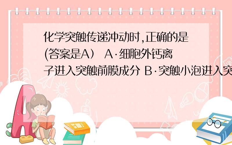 化学突触传递冲动时,正确的是(答案是A） A·细胞外钙离子进入突触前膜成分 B·突触小泡进入突触间隙为什么不选B呢？