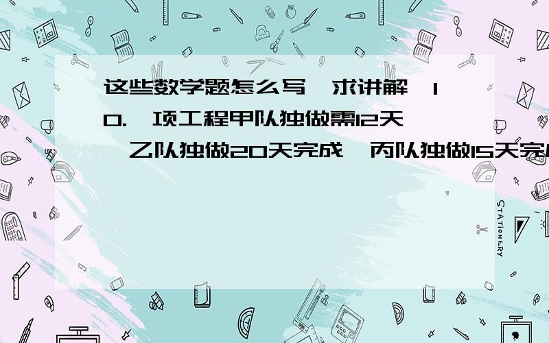 这些数学题怎么写,求讲解,10.一项工程甲队独做需12天,乙队独做20天完成,丙队独做15天完成,现在甲乙两队先合作4天,剩余的再由乙丙两队合作完成,求乙队共做了几天?11.甲乙丙三人共出资建公