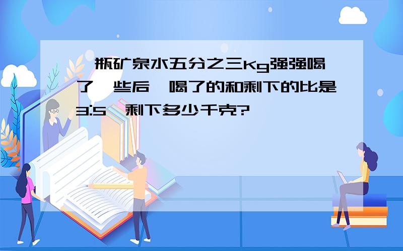 一瓶矿泉水五分之三Kg强强喝了一些后,喝了的和剩下的比是3:5,剩下多少千克?