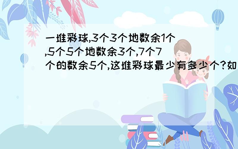 一堆彩球,3个3个地数余1个,5个5个地数余3个,7个7个的数余5个,这堆彩球最少有多少个?如果这堆彩球的个数在200左右,那么这堆彩球有多少个?