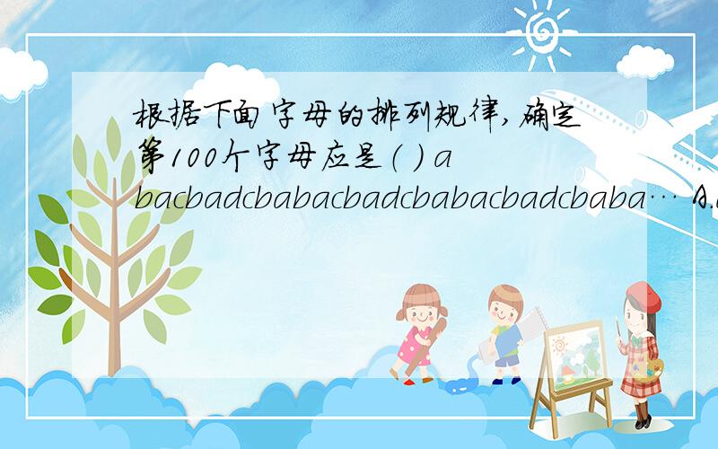 根据下面字母的排列规律,确定第100个字母应是（ ） abacbadcbabacbadcbabacbadcbaba… A.a B.b C.c