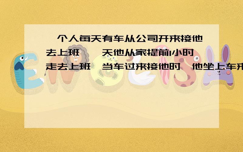 一个人每天有车从公司开来接他去上班,一天他从家提前1小时走去上班,当车过来接他时,他坐上车来到公司,结果比原来节约了十分钟.（1）求人数和车速的比.（2）求此人走了多少分钟.