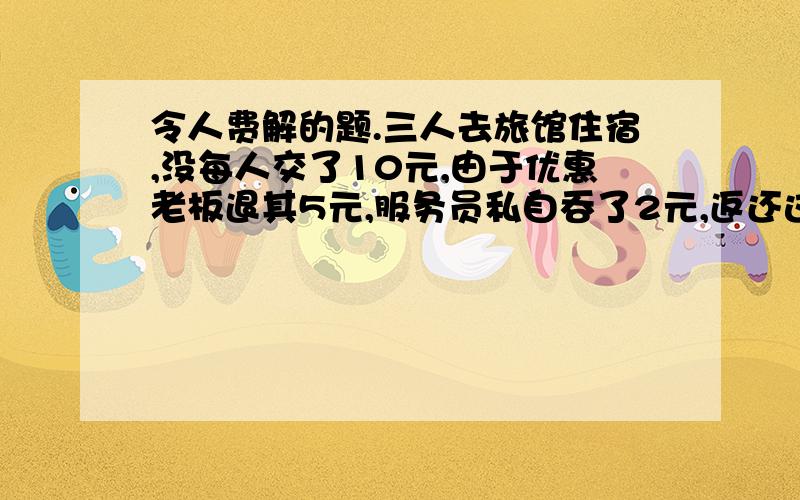 令人费解的题.三人去旅馆住宿,没每人交了10元,由于优惠老板退其5元,服务员私自吞了2元,返还这每人一元,算下来每人交了9元,服务员拿走2元,还有一元呢我想问的是为什么按上面的路走就少