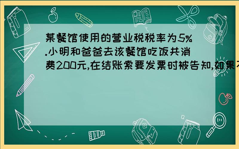 某餐馆使用的营业税税率为5%.小明和爸爸去该餐馆吃饭共消费200元,在结账索要发票时被告知,如果不要发票,可以获得一瓶价值4元的饮料,小明和爸爸表示接受.上述做法（BC ）A．使餐馆少缴纳