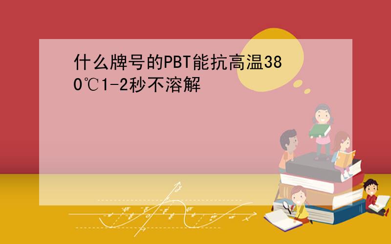 什么牌号的PBT能抗高温380℃1-2秒不溶解