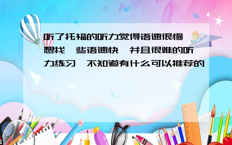 听了托福的听力觉得语速很慢,想找一些语速快,并且很难的听力练习,不知道有什么可以推荐的