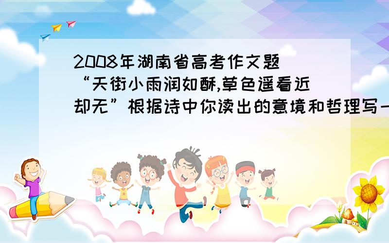 2008年湖南省高考作文题 “天街小雨润如酥,草色遥看近却无”根据诗中你读出的意境和哲理写一篇议论文或记各位帮我找一篇满分作文