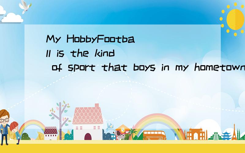 My HobbyFootball is the kind of sport that boys in my hometown like to play.That is why it is not surprising that I has grown up with the football.My father told me that I liked kicking the ball around when I was only about two years old and had much