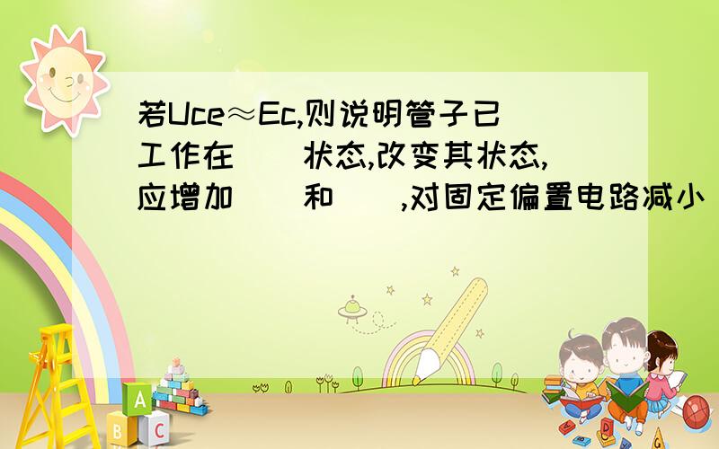 若Uce≈Ec,则说明管子已工作在（）状态,改变其状态,应增加（）和（）,对固定偏置电路减小（）.