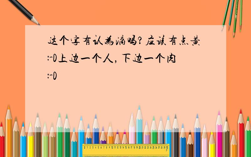 这个字有认为滴吗?应该有点黄:-D上边一个人，下边一个肉:-D