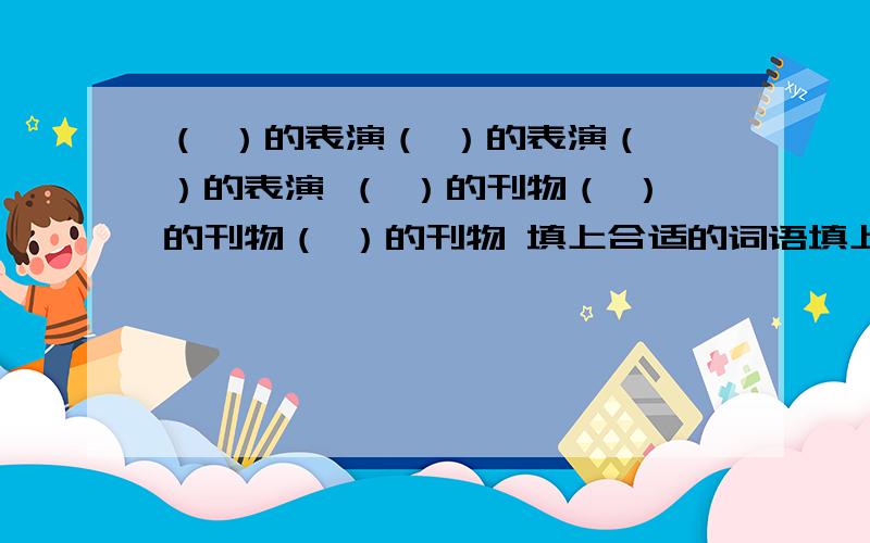 （ ）的表演（ ）的表演（ ）的表演 （ ）的刊物（ ）的刊物（ ）的刊物 填上合适的词语填上合适的词语