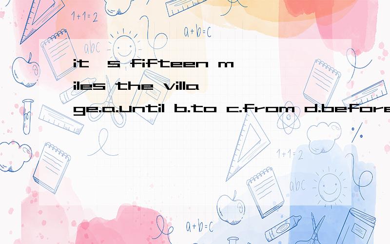 it's fifteen miles the village.a.until b.to c.from d.before为什么不选c,而是b新二第5课中有这样的句子：Pinhurst is only five miles from Silbury.from: