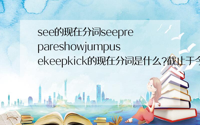 see的现在分词seeprepareshowjumpusekeepkick的现在分词是什么?截止于今晚20：00求求姐姐哥哥们,是要现在分词和过去式、单三形式好的加分到20