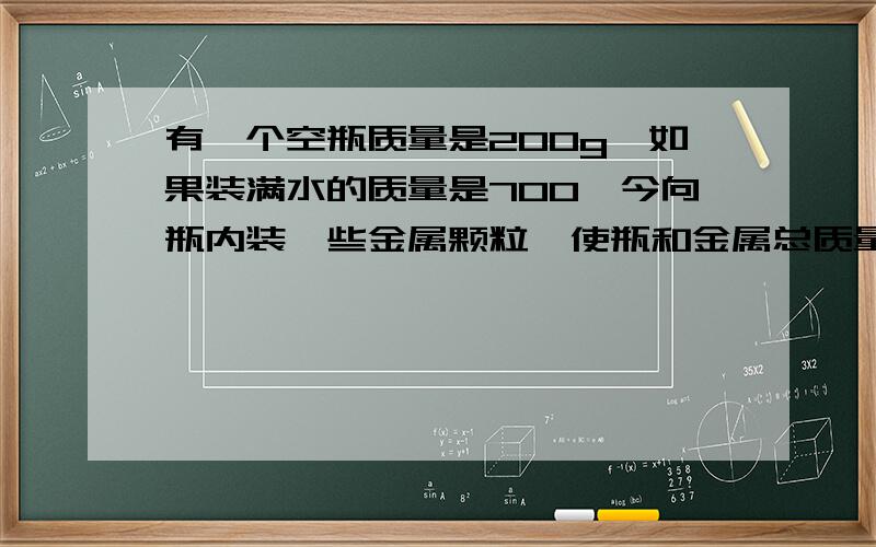 有一个空瓶质量是200g,如果装满水的质量是700,今向瓶内装一些金属颗粒,使瓶和金属总质量为1kg,然后向瓶内装满水,三者质量为1410g,问瓶内装的是什么金属.