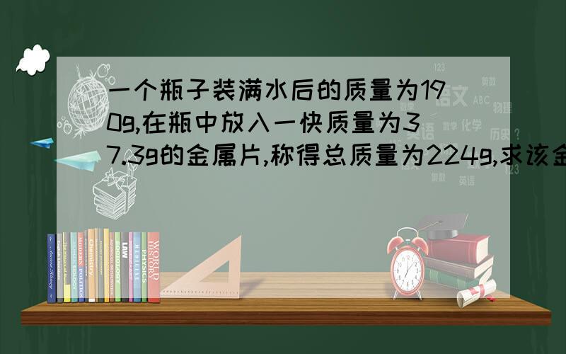 一个瓶子装满水后的质量为190g,在瓶中放入一快质量为37.3g的金属片,称得总质量为224g,求该金属的密度?球该金属的密度