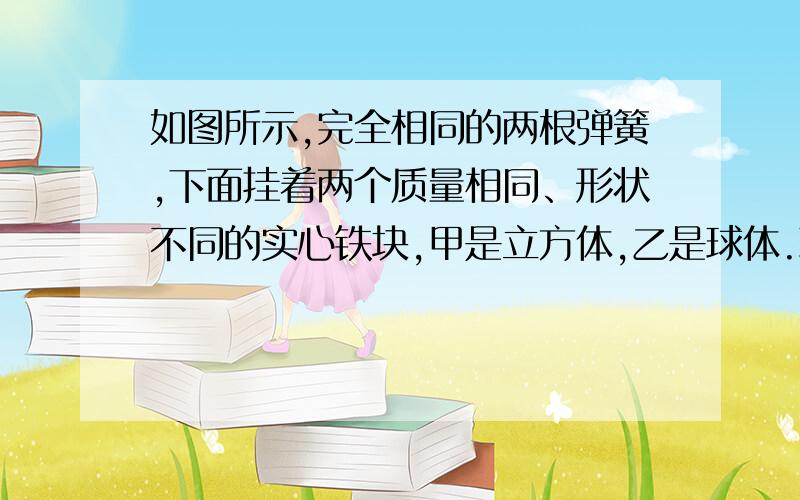 如图所示,完全相同的两根弹簧,下面挂着两个质量相同、形状不同的实心铁块,甲是立方体,乙是球体.现在将两个铁块完全浸没在某盐水溶液中（盐水密度随深度增加而均匀增加）.待两铁块静