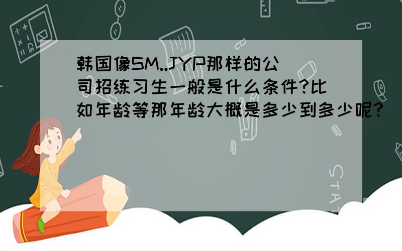 韩国像SM..JYP那样的公司招练习生一般是什么条件?比如年龄等那年龄大概是多少到多少呢?