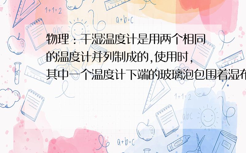 物理：干湿温度计是用两个相同的温度计并列制成的,使用时,其中一个温度计下端的玻璃泡包围着湿布,因为蒸发时要吸热,所以这个温度计的读数要比另一个的度数小,相同的室温下,两个读数