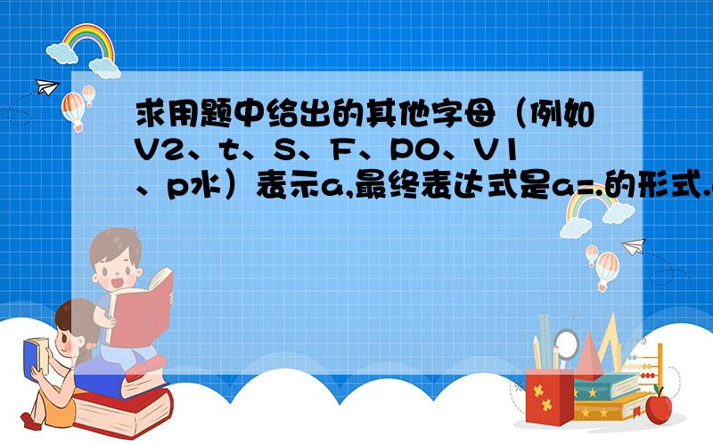 求用题中给出的其他字母（例如V2、t、S、F、P0、V1、p水）表示a,最终表达式是a=.的形式.a=（((（V2/(V2+（a*t^2*S）)*（F/S+P0））-P0)*S)/（(V1-（a*t^2*S）)*（p水）））