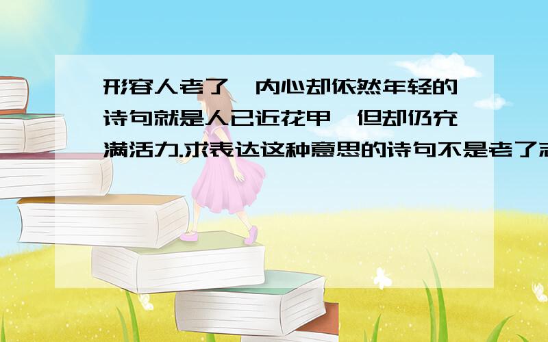 形容人老了,内心却依然年轻的诗句就是人已近花甲,但却仍充满活力.求表达这种意思的诗句不是老了志向还很远大,是很青春的感觉,不服老