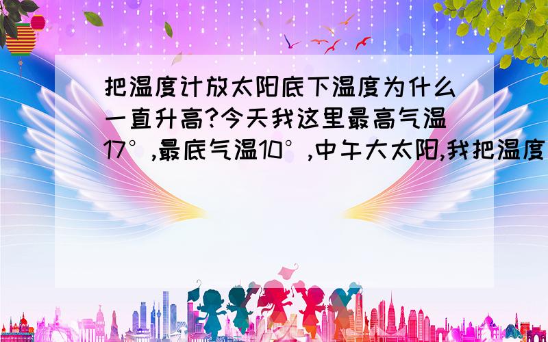 把温度计放太阳底下温度为什么一直升高?今天我这里最高气温17°,最底气温10°,中午大太阳,我把温度计放在太阳底下,为什么测出来的温度快到35°了,过会还会升高上去,这个测出来的温度和周