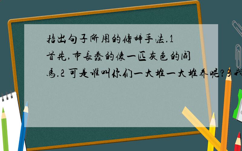 指出句子所用的修辞手法.1 首先,市长蠢的像一匹灰色的阎马.2 可是谁叫你们一大堆一大堆养呢?3 我真恨透了所有这些摇笔杆的!4 穷朋友,咱们“不打不相识”,现在既然在这儿碰头了,咱们.