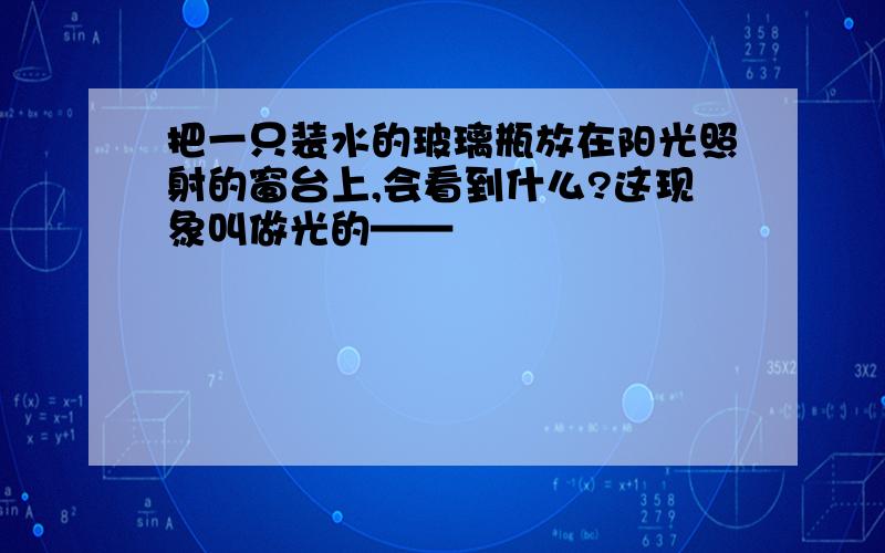 把一只装水的玻璃瓶放在阳光照射的窗台上,会看到什么?这现象叫做光的——